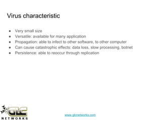 www.glcnetworks.com
Virus characteristic
● Very small size
● Versatile: available for many application
● Propagation: able to infect to other software, to other computer
● Can cause catastrophic effects: data loss, slow processing, botnet
● Persistence: able to reoccur through replication
 