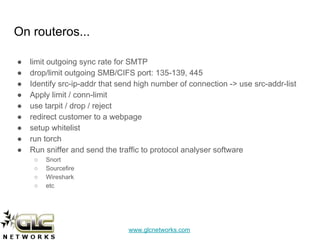 www.glcnetworks.com
On routeros...
● limit outgoing sync rate for SMTP
● drop/limit outgoing SMB/CIFS port: 135-139, 445
● Identify src-ip-addr that send high number of connection -> use src-addr-list
● Apply limit / conn-limit
● use tarpit / drop / reject
● redirect customer to a webpage
● setup whitelist
● run torch
● Run sniffer and send the traffic to protocol analyser software
○ Snort
○ Sourcefire
○ Wireshark
○ etc
 
