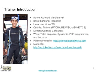 www.glcnetworks.com
Trainer Introduction
● Name: Achmad Mardiansyah
● Base: bandung, Indonesia
● Linux user since ’99
● Certified Trainer (MTCNA/RE/WE/UME/INE/TCE)
● Mikrotik Certified Consultant
● Work: Telco engineer, Sysadmin, PHP programmer,
and Lecturer
● Personal website: http://achmad.glcnetworks.com
● More info:
http://au.linkedin.com/in/achmadmardiansyah
4
 