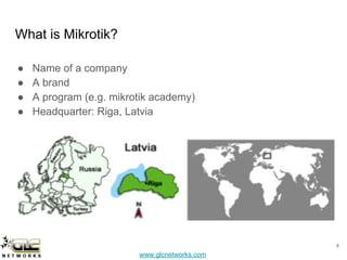 www.glcnetworks.com
What is Mikrotik?
● Name of a company
● A brand
● A program (e.g. mikrotik academy)
● Headquarter: Riga, Latvia
6
 