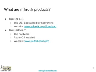 www.glcnetworks.com
What are mikrotik products?
● Router OS
○ The OS. Specialized for networking
○ Website: www.mikrotik.com/download
● RouterBoard
○ The hardware
○ RouterOS installed
○ Website: www.routerboard.com
7
 