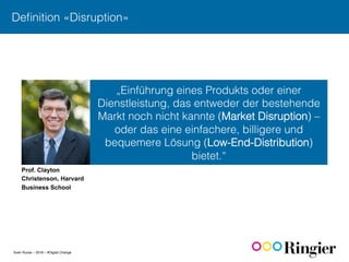 Sven Ruoss – 2016 – #Digital Change
Deﬁnition «Disruption»!
„Einführung eines Produkts oder einer
Dienstleistung, das entweder der bestehende
Markt noch nicht kannte (Market Disruption) –
oder das eine einfachere, billigere und
bequemere Lösung (Low-End-Distribution)
bietet.“!
Prof. Clayton
Christenson, Harvard
Business School
 