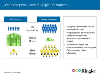 Sven Ruoss – 2016 – #Digital Change
«Old Disruption» versus «Digital Disruption»!
„Alte“ Disruption Digitale Disruption
§  Disruptive Innovationen sind ein
seltenes Phänomen
§  Prognostizieren der Technik/des
Geschäftsmodells einer
disruptiven Innovation nicht
möglich
§  Vor allem der Angriff des
Branchenstandards durch digitale
Plattformen war bislang
erfolgreich
 