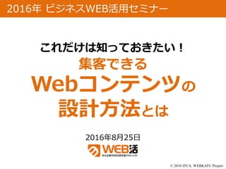 © 2016 ITCA. WEBKATU Project
2016年8月25日
2016年 ビジネスWEB活用セミナー
これだけは知っておきたい！
集客できる
Webコンテンツの
設計方法とは
 