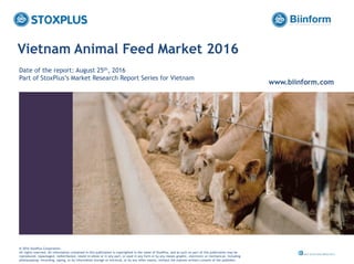 ‹#›
Vietnam Animal Feed Market 2016
Date of the report: August 25th, 2016
Part of StoxPlus’s Market Research Report Series for Vietnam
www.biinform.com
@ 2016 StoxPlus Corporation.
All rights reserved. All information contained in this publication is copyrighted in the name of StoxPlus, and as such no part of this publication may be
reproduced, repackaged, redistributed, resold in whole or in any part, or used in any form or by any means graphic, electronic or mechanical, including
photocopying, recording, taping, or by information storage or retrieval, or by any other means, without the express written consent of the publisher.
 