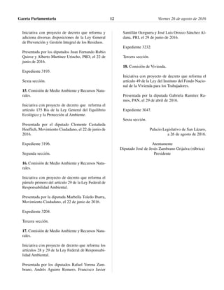 Iniciativa con proyecto de decreto que reforma y
adiciona diversas disposiciones de la Ley General
de Prevención y Gestión Integral de los Residuos.
Presentada por los diputados Juan Fernando Rubio
Quiroz y Alberto Martínez Urincho, PRD, el 22 de
junio de 2016.
Expediente 3193.
Sexta sección.
15. Comisión de Medio Ambiente y Recursos Natu-
rales.
Iniciativa con proyecto de decreto que reforma el
artículo 175 Bis de la Ley General del Equilibrio
Ecológico y la Protección al Ambiente.
Presentada por el diputado Clemente Castañeda
Hoeflich, Movimiento Ciudadano, el 22 de junio de
2016.
Expediente 3196.
Segunda sección.
16. Comisión de Medio Ambiente y Recursos Natu-
rales.
Iniciativa con proyecto de decreto que reforma el
párrafo primero del artículo 29 de la Ley Federal de
Responsabilidad Ambiental.
Presentada por la diputada Marbella Toledo Ibarra,
Movimiento Ciudadano, el 22 de junio de 2016.
Expediente 3204.
Tercera sección.
17. Comisión de Medio Ambiente y Recursos Natu-
rales.
Iniciativa con proyecto de decreto que reforma los
artículos 28 y 29 de la Ley Federal de Responsabi-
lidad Ambiental.
Presentada por los diputados Rafael Yerena Zam-
brano, Andrés Aguirre Romero, Francisco Javier
Santillán Oceguera y José Luis Orozco Sánchez Al-
dana, PRI, el 29 de junio de 2016.
Expediente 3232.
Tercera sección.
18. Comisión de Vivienda.
Iniciativa con proyecto de decreto que reforma el
artículo 49 de la Ley del Instituto del Fondo Nacio-
nal de la Vivienda para los Trabajadores.
Presentada por la diputada Gabriela Ramírez Ra-
mos, PAN, el 29 de abril de 2016.
Expediente 3047.
Sexta sección.
Palacio Legislativo de San Lázaro,
a 26 de agosto de 2016.
Atentamente
Diputado José de Jesús Zambrano Grijalva (rúbrica)
Presidente
Gaceta Parlamentaria Viernes 26 de agosto de 201612
 