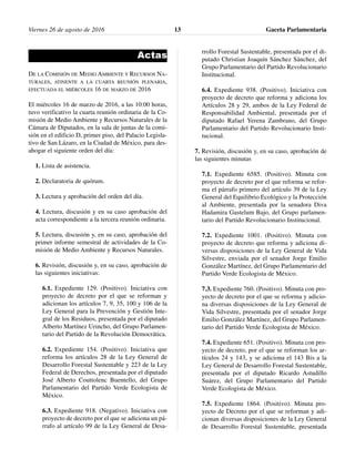 Actas
DE LA COMISIÓN DE MEDIO AMBIENTE Y RECURSOS NA-
TURALES, ATINENTE A LA CUARTA REUNIÓN PLENARIA,
EFECTUADA EL MIÉRCOLES 16 DE MARZO DE 2016
El miércoles 16 de marzo de 2016, a las 10:00 horas,
tuvo verificativo la cuarta reunión ordinaria de la Co-
misión de Medio Ambiente y Recursos Naturales de la
Cámara de Diputados, en la sala de juntas de la comi-
sión en el edificio D, primer piso, del Palacio Legisla-
tivo de San Lázaro, en la Ciudad de México, para des-
ahogar el siguiente orden del día:
1. Lista de asistencia.
2. Declaratoria de quórum.
3. Lectura y aprobación del orden del día.
4. Lectura, discusión y en su caso aprobación del
acta correspondiente a la tercera reunión ordinaria.
5. Lectura, discusión y, en su caso, aprobación del
primer informe semestral de actividades de la Co-
misión de Medio Ambiente y Recursos Naturales.
6. Revisión, discusión y, en su caso, aprobación de
las siguientes iniciativas:
6.1. Expediente 129. (Positivo). Iniciativa con
proyecto de decreto por el que se reforman y
adicionan los artículos 7, 9, 35, 100 y 106 de la
Ley General para la Prevención y Gestión Inte-
gral de los Residuos, presentada por el diputado
Alberto Martínez Urincho, del Grupo Parlamen-
tario del Partido de la Revolución Democrática.
6.2. Expediente 154. (Positivo). Iniciativa que
reforma los artículos 28 de la Ley General de
Desarrollo Forestal Sustentable y 223 de la Ley
Federal de Derechos, presentada por el diputado
José Alberto Couttolenc Buentello, del Grupo
Parlamentario del Partido Verde Ecologista de
México.
6.3. Expediente 918. (Negativo). Iniciativa con
proyecto de decreto por el que se adiciona un pá-
rrafo al artículo 99 de la Ley General de Desa-
rrollo Forestal Sustentable, presentada por el di-
putado Christian Joaquín Sánchez Sánchez, del
Grupo Parlamentario del Partido Revolucionario
Institucional.
6.4. Expediente 938. (Positivo). Iniciativa con
proyecto de decreto que reforma y adiciona los
Artículos 28 y 29, ambos de la Ley Federal de
Responsabilidad Ambiental, presentada por el
diputado Rafael Yerena Zambrano, del Grupo
Parlamentario del Partido Revolucionario Insti-
tucional.
7. Revisión, discusión y, en su caso, aprobación de
las siguientes minutas
7.1. Expediente 6585. (Positivo). Minuta con
proyecto de decreto por el que reforma se refor-
ma el párrafo primero del artículo 39 de la Ley
General del Equilibrio Ecológico y la Protección
al Ambiente, presentada por la senadora Diva
Hadamira Gastelum Bajo, del Grupo parlamen-
tario del Partido Revolucionario Institucional.
7.2. Expediente 1001. (Positivo). Minuta con
proyecto de decreto que reforma y adiciona di-
versas disposiciones de la Ley General de Vida
Silvestre, enviada por el senador Jorge Emilio
González Martínez, del Grupo Parlamentario del
Partido Verde Ecologista de México.
7.3. Expediente 760. (Positivo). Minuta con pro-
yecto de decreto por el que se reforma y adicio-
na diversas disposiciones de la Ley General de
Vida Silvestre, presentada por el senador Jorge
Emilio González Martínez, del Grupo Parlamen-
tario del Partido Verde Ecologista de México.
7.4. Expediente 651. (Positivo). Minuta con pro-
yecto de decreto, por el que se reforman los ar-
tículos 24 y 143, y se adiciona el 143 Bis a la
Ley General de Desarrollo Forestal Sustentable,
presentada por el diputado Ricardo Astudillo
Suárez, del Grupo Parlamentario del Partido
Verde Ecologista de México.
7.5. Expediente 1864. (Positivo). Minuta pro-
yecto de Decreto por el que se reforman y adi-
cionan diversas disposiciones de la Ley General
de Desarrollo Forestal Sustentable, presentada
Viernes 26 de agosto de 2016 Gaceta Parlamentaria13
 