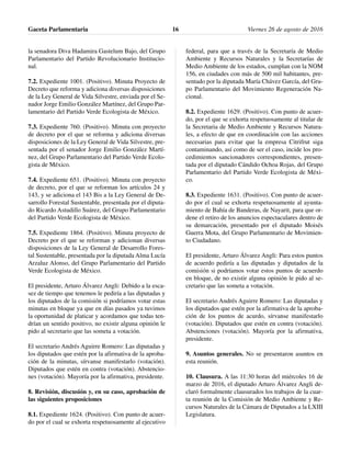 la senadora Diva Hadamira Gastelum Bajo, del Grupo
Parlamentario del Partido Revolucionario Institucio-
nal.
7.2. Expediente 1001. (Positivo). Minuta Proyecto de
Decreto que reforma y adiciona diversas disposiciones
de la Ley General de Vida Silvestre, enviada por el Se-
nador Jorge Emilio González Martínez, del Grupo Par-
lamentario del Partido Verde Ecologista de México.
7.3. Expediente 760. (Positivo). Minuta con proyecto
de decreto por el que se reforma y adiciona diversas
disposiciones de la Ley General de Vida Silvestre, pre-
sentada por el senador Jorge Emilio González Martí-
nez, del Grupo Parlamentario del Partido Verde Ecolo-
gista de México.
7.4. Expediente 651. (Positivo). Minuta con proyecto
de decreto, por el que se reforman los artículos 24 y
143, y se adiciona el 143 Bis a la Ley General de De-
sarrollo Forestal Sustentable, presentada por el diputa-
do Ricardo Astudillo Suárez, del Grupo Parlamentario
del Partido Verde Ecologista de México.
7.5. Expediente 1864. (Positivo). Minuta proyecto de
Decreto por el que se reforman y adicionan diversas
disposiciones de la Ley General de Desarrollo Fores-
tal Sustentable, presentada por la diputada Alma Lucía
Arzaluz Alonso, del Grupo Parlamentario del Partido
Verde Ecologista de México.
El presidente, Arturo Álvarez Angli: Debido a la esca-
sez de tiempo que tenemos le pediría a las diputadas y
los diputados de la comisión si podríamos votar estas
minutas en bloque ya que en días pasados ya tuvimos
la oportunidad de platicar y acordamos que todas ten-
drían un sentido positivo, no existir alguna opinión le
pido al secretario que las someta a votación.
El secretario Andrés Aguirre Romero: Las diputadas y
los diputados que estén por la afirmativa de la aproba-
ción de la minutas, sírvanse manifestarlo (votación).
Diputados que estén en contra (votación). Abstencio-
nes (votación). Mayoría por la afirmativa, presidente.
8. Revisión, discusión y, en su caso, aprobación de
las siguientes proposiciones
8.1. Expediente 1624. (Positivo). Con punto de acuer-
do por el cual se exhorta respetuosamente al ejecutivo
federal, para que a través de la Secretaría de Medio
Ambiente y Recursos Naturales y la Secretarías de
Medio Ambiente de los estados, cumplan con la NOM
156, en ciudades con más de 500 mil habitantes, pre-
sentado por la diputada María Chávez García, del Gru-
po Parlamentario del Movimiento Regeneración Na-
cional.
8.2. Expediente 1629. (Positivo). Con punto de acuer-
do, por el que se exhorta respetuosamente al titular de
la Secretaria de Medio Ambiente y Recursos Natura-
les, a efecto de que en coordinación con las acciones
necesarias para evitar que la empresa Citrifrut siga
contaminando, así como de ser el caso, incide los pro-
cedimientos sancionadores correspondientes, presen-
tada por el diputado Cándido Ochoa Rojas, del Grupo
Parlamentario del Partido Verde Ecologista de Méxi-
co.
8.3. Expediente 1631. (Positivo). Con punto de acuer-
do por el cual se exhorta respetuosamente al ayunta-
miento de Bahía de Banderas, de Nayarit, para que or-
dene el retiro de los anuncios espectaculares dentro de
su demarcación, presentado por el diputado Moisés
Guerra Mota, del Grupo Parlamentario de Movimien-
to Ciudadano.
El presidente, Arturo Álvarez Angli: Para estos puntos
de acuerdo pediría a las diputadas y diputados de la
comisión si podríamos votar estos puntos de acuerdo
en bloque, de no existir alguna opinión le pido al se-
cretario que las someta a votación.
El secretario Andrés Aguirre Romero: Las diputadas y
los diputados que estén por la afirmativa de la aproba-
ción de los puntos de acurdo, sírvanse manifestarlo
(votación). Diputados que estén en contra (votación).
Abstenciones (votación). Mayoría por la afirmativa,
presidente.
9. Asuntos generales. No se presentaron asuntos en
esta reunión.
10. Clausura. A las 11:30 horas del miércoles 16 de
marzo de 2016, el diputado Arturo Álvarez Angli de-
claró formalmente clausurados los trabajos de la cuar-
ta reunión de la Comisión de Medio Ambiente y Re-
cursos Naturales de la Cámara de Diputados a la LXIII
Legislatura.
Gaceta Parlamentaria Viernes 26 de agosto de 201616
 