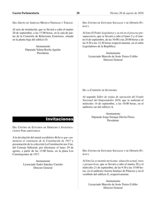 DEL GRUPO DE AMISTAD MÉXICO-TRINIDAD Y TOBAGO
Al acto de instalación, que se llevará a cabo el martes
20 de septiembre, a las 17:00 horas, en la sala de jun-
tas de la Comisión de Relaciones Exteriores, situada
en la planta baja del edificio D.
Atentamente
Diputada Yulma Rocha Aguilar
Presidenta
Invitaciones
DEL CENTRO DE ESTUDIOS DE DERECHO E INVESTIGA-
CIONES PARLAMENTARIAS
A la develación del mural escultórico Relieve que con-
memora el centenario de la Constitución de 1917 y
presentación de la colección La Constitución nos Une,
del Consejo Editorial, por efectuarse el lunes 29 de
agosto, a partir de las 13:00 horas, en la plaza Los
Constituyentes de 1917.
Atentamente
Licenciado Sadot Sánchez Carreño
Director General
DEL CENTRO DE ESTUDIOS SOCIALES Y DE OPINIÓN PÚ-
BLICA
Al foro El Poder Legislativo y su rol en el proceso pre-
supuestario, que se llevará a cabo el lunes 5 y el mar-
tes 6 de septiembre, de las 10:00 a las 20:00 horas y de
las 9:30 a las 12:30 horas respectivamente, en el salón
Legisladores de la República.
Atentamente
Licenciado Marcelo de Jesús Torres Cofiño
Director General
DE LA COMISIÓN DE ECONOMÍA
Al segundo Taller de reglas de operación del Fondo
Nacional del Emprendedor 2016, que se realizará el
miércoles 14 de septiembre, a las 10:00 horas, en el
auditorio sur del edificio A.
Atentamente
Diputado Jorge Enrique Dávila Flores
Presidente
DEL CENTRO DE ESTUDIOS SOCIALES Y DE OPINIÓN PÚ-
BLICA
Al foro La economía mexicana: situación actual, retos
y perspectivas, que se llevará a cabo el martes 20 y el
miércoles 21 de septiembre, de las 9:30 a las 15:00 ho-
ras, en el auditorio Aurora Jiménez de Palacios y en el
vestíbulo del edificio E, respectivamente.
Atentamente
Licenciado Marcelo de Jesús Torres Cofiño
Director General
Gaceta Parlamentaria Viernes 26 de agosto de 201620
 