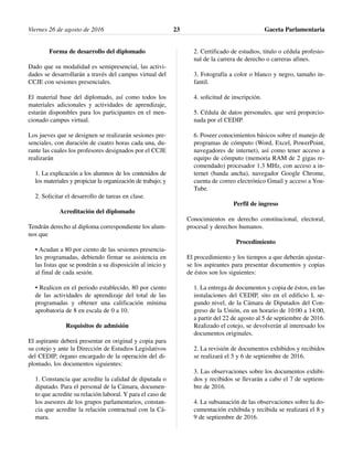 Forma de desarrollo del diplomado
Dado que su modalidad es semipresencial, las activi-
dades se desarrollarán a través del campus virtual del
CCJE con sesiones presenciales.
El material base del diplomado, así como todos los
materiales adicionales y actividades de aprendizaje,
estarán disponibles para los participantes en el men-
cionado campus virtual.
Los jueves que se designen se realizarán sesiones pre-
senciales, con duración de cuatro horas cada una, du-
rante las cuales los profesores designados por el CCJE
realizarán
1. La explicación a los alumnos de los contenidos de
los materiales y propiciar la organización de trabajo; y
2. Solicitar el desarrollo de tareas en clase.
Acreditación del diplomado
Tendrán derecho al diploma correspondiente los alum-
nos que
• Acudan a 80 por ciento de las sesiones presencia-
les programadas, debiendo firmar su asistencia en
las listas que se pondrán a su disposición al inicio y
al final de cada sesión.
• Realicen en el periodo establecido, 80 por ciento
de las actividades de aprendizaje del total de las
programadas y obtener una calificación mínima
aprobatoria de 8 en escala de 0 a 10.
Requisitos de admisión
El aspirante deberá presentar en original y copia para
su cotejo y ante la Dirección de Estudios Legislativos
del CEDIP, órgano encargado de la operación del di-
plomado, los documentos siguientes:
1. Constancia que acredite la calidad de diputada o
diputado. Para el personal de la Cámara, documen-
to que acredite su relación laboral. Y para el caso de
los asesores de los grupos parlamentarios, constan-
cia que acredite la relación contractual con la Cá-
mara.
2. Certificado de estudios, titulo o cédula profesio-
nal de la carrera de derecho o carreras afines.
3. Fotografía a color o blanco y negro, tamaño in-
fantil.
4. solicitud de inscripción.
5. Cédula de datos personales, que será proporcio-
nada por el CEDIP.
6. Poseer conocimientos básicos sobre el manejo de
programas de cómputo (Word, Excel, PowerPoint,
navegadores de internet), así como tener acceso a
equipo de cómputo (memoria RAM de 2 gigas re-
comendado) procesador 1.3 MHz, con acceso a in-
ternet (banda ancha), navegador Google Chrome,
cuenta de correo electrónico Gmail y acceso a You-
Tube.
Perfil de ingreso
Conocimientos en derecho constitucional, electoral,
procesal y derechos humanos.
Procedimiento
El procedimiento y los tiempos a que deberán ajustar-
se los aspirantes para presentar documentos y copias
de éstos son los siguientes:
1. La entrega de documentos y copia de éstos, en las
instalaciones del CEDIP, sito en el edificio I, se-
gundo nivel, de la Cámara de Diputados del Con-
greso de la Unión, en un horario de 10:00 a 14:00,
a partir del 22 de agosto al 5 de septiembre de 2016.
Realizado el cotejo, se devolverán al interesado los
documentos originales.
2. La revisión de documentos exhibidos y recibidos
se realizará el 5 y 6 de septiembre de 2016.
3. Las observaciones sobre los documentos exhibi-
dos y recibidos se llevarán a cabo el 7 de septiem-
bre de 2016.
4. La subsanación de las observaciones sobre la do-
cumentación exhibida y recibida se realizará el 8 y
9 de septiembre de 2016.
Viernes 26 de agosto de 2016 Gaceta Parlamentaria23
 