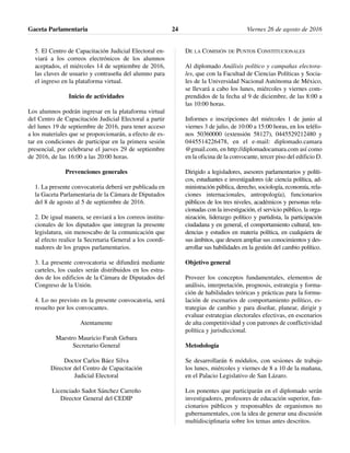5. El Centro de Capacitación Judicial Electoral en-
viará a los correos electrónicos de los alumnos
aceptados, el miércoles 14 de septiembre de 2016,
las claves de usuario y contraseña del alumno para
el ingreso en la plataforma virtual.
Inicio de actividades
Los alumnos podrán ingresar en la plataforma virtual
del Centro de Capacitación Judicial Electoral a partir
del lunes 19 de septiembre de 2016, para tener acceso
a los materiales que se proporcionarán, a efecto de es-
tar en condiciones de participar en la primera sesión
presencial, por celebrarse el jueves 29 de septiembre
de 2016, de las 16:00 a las 20:00 horas.
Prevenciones generales
1. La presente convocatoria deberá ser publicada en
la Gaceta Parlamentaria de la Cámara de Diputados
del 8 de agosto al 5 de septiembre de 2016.
2. De igual manera, se enviará a los correos institu-
cionales de los diputados que integran la presente
legislatura, sin menoscabo de la comunicación que
al efecto realice la Secretaria General a los coordi-
nadores de los grupos parlamentarios.
3. La presente convocatoria se difundirá mediante
carteles, los cuales serán distribuidos en los estra-
dos de los edificios de la Cámara de Diputados del
Congreso de la Unión.
4. Lo no previsto en la presente convocatoria, será
resuelto por los convocantes.
Atentamente
Maestro Mauricio Farah Gebara
Secretario General
Doctor Carlos Báez Silva
Director del Centro de Capacitación
Judicial Electoral
Licenciado Sadot Sánchez Carreño
Director General del CEDIP
DE LA COMISIÓN DE PUNTOS CONSTITUCIONALES
Al diplomado Análisis político y campañas electora-
les, que con la Facultad de Ciencias Políticas y Socia-
les de la Universidad Nacional Autónoma de México,
se llevará a cabo los lunes, miércoles y viernes com-
prendidos de la fecha al 9 de diciembre, de las 8:00 a
las 10:00 horas.
Informes e inscripciones del miércoles 1 de junio al
viernes 3 de julio, de 10:00 a 15:00 horas, en los teléfo-
nos 50360000 (extensión 58127), 0445529212480 y
0445514226478, en el e-mail: diplomado.camara
@gmail.com, en http://diplomadocamara.com así como
en la oficina de la convocante, tercer piso del edificio D.
Dirigido a legisladores, asesores parlamentarios y políti-
cos, estudiantes e investigadores (de ciencia política, ad-
ministración pública, derecho, sociología, economía, rela-
ciones internacionales, antropología), funcionarios
públicos de los tres niveles, académicos y personas rela-
cionadas con la investigación, el servicio público, la orga-
nización, liderazgo político y partidista, la participación
ciudadana y en general, el comportamiento cultural, ten-
dencias y estudios en materia política, en cualquiera de
sus ámbitos, que deseen ampliar sus conocimientos y des-
arrollar sus habilidades en la gestión del cambio político.
Objetivo general
Proveer los conceptos fundamentales, elementos de
análisis, interpretación, prognosis, estrategia y forma-
ción de habilidades teóricas y prácticas para la formu-
lación de escenarios de comportamiento político, es-
trategias de cambio y para diseñar, planear, dirigir y
evaluar estrategias electorales efectivas, en escenarios
de alta competitividad y con patrones de conflictividad
política y jurisdiccional.
Metodología
Se desarrollarán 6 módulos, con sesiones de trabajo
los lunes, miércoles y viernes de 8 a 10 de la mañana,
en el Palacio Legislativo de San Lázaro.
Los ponentes que participarán en el diplomado serán
investigadores, profesores de educación superior, fun-
cionarios públicos y responsables de organismos no
gubernamentales, con la idea de generar una discusión
multidisciplinaria sobre los temas antes descritos.
Gaceta Parlamentaria Viernes 26 de agosto de 201624
 