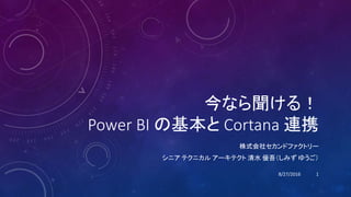 今なら聞ける！
Power BI の基本と Cortana 連携
株式会社セカンドファクトリー
シニア テクニカル アーキテクト 清水 優吾（しみず ゆうご）
8/27/2016 1
 