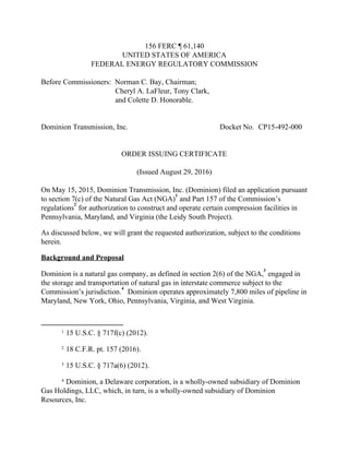 156 FERC ¶ 61,140 
UNITED STATES OF AMERICA 
FEDERAL ENERGY REGULATORY COMMISSION 
 
Before Commissioners:  Norman C. Bay, Chairman; 
                                        Cheryl A. LaFleur, Tony Clark, 
                                        and Colette D. Honorable. 
 
 
Dominion Transmission, Inc.  Docket No. CP15­492­000 
 
 
ORDER ISSUING CERTIFICATE 
 
(Issued August 29, 2016) 
 
On May 15, 2015, Dominion Transmission, Inc. (Dominion) filed an application pursuant 
to section 7(c) of the Natural Gas Act (NGA) ​
 and Part 157 of the Commission’s 
1
regulations ​
 for authorization to construct and operate certain compression facilities in 
2
Pennsylvania, Maryland, and Virginia (the Leidy South Project).   
As discussed below, we will grant the requested authorization, subject to the conditions 
herein. 
Background and Proposal 
Dominion is a natural gas company, as defined in section 2(6) of the NGA, ​
 engaged in 
3
the storage and transportation of natural gas in interstate commerce subject to the 
Commission’s jurisdiction. ​
  Dominion operates approximately 7,800 miles of pipeline in 
4
Maryland, New York, Ohio, Pennsylvania, Virginia, and West Virginia. 
1 15 U.S.C. § 717f(c) (2012). 
2 18 C.F.R. pt. 157 (2016). 
3 15 U.S.C. § 717a(6) (2012). 
4 Dominion, a Delaware corporation, is a wholly­owned subsidiary of Dominion 
Gas Holdings, LLC, which, in turn, is a wholly­owned subsidiary of Dominion 
Resources, Inc. 
 