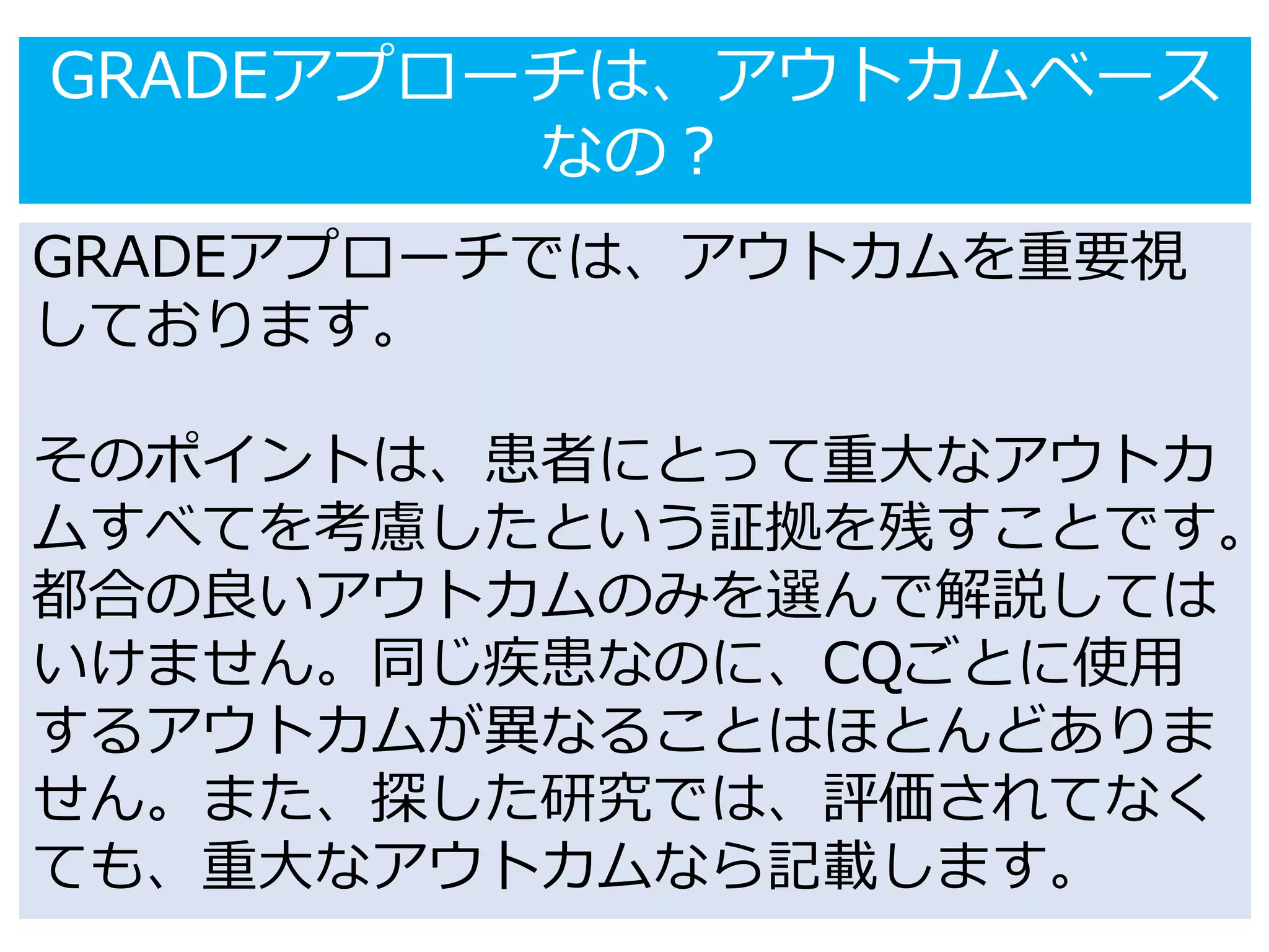 GRADEアプローチは、アウトカムベース
なの？
GRADEアプローチでは、アウトカムを重要視
しております。
そのポイントは、患者にとって重大なアウトカ
ムすべてを考慮したという証拠を残すことです。
都合の良いアウトカムのみを選んで解説しては
いけません。同じ疾患なのに、CQごとに使用
するアウトカムが異なることはほとんどありま
せん。また、探した研究では、評価されてなく
ても、重大なアウトカムなら記載します。
 