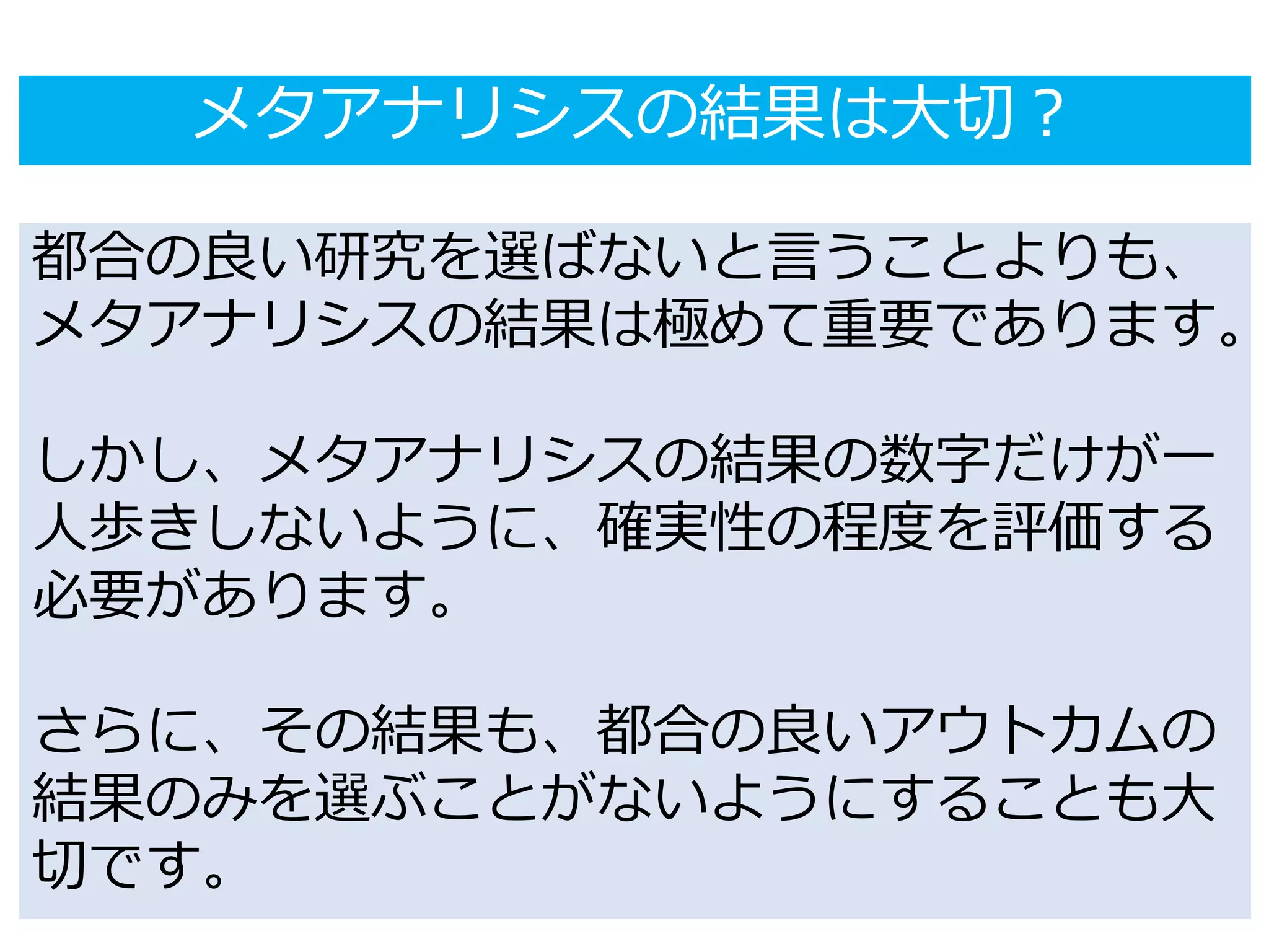 メタアナリシスの結果は大切？
都合の良い研究を選ばないと言うことよりも、
メタアナリシスの結果は極めて重要であります。
しかし、メタアナリシスの結果の数字だけが一
人歩きしないように、確実性の程度を評価する
必要があります。
さらに、その結果も、都合の良いアウトカムの
結果のみを選ぶことがないようにすることも大
切です。
 