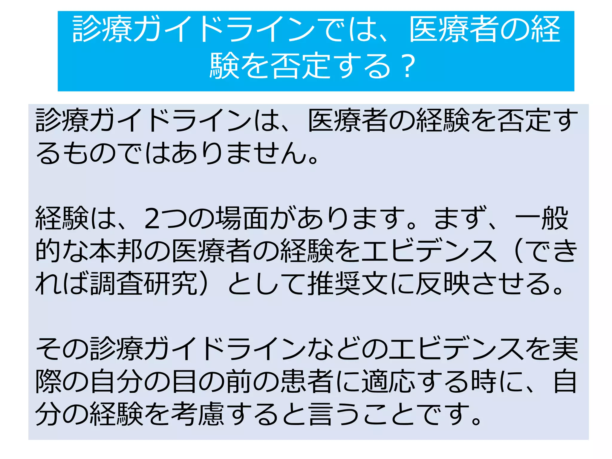 診療ガイドラインでは、医療者の経
験を否定する？
診療ガイドラインは、医療者の経験を否定す
るものではありません。
経験は、2つの場面があります。まず、一般
的な本邦の医療者の経験をエビデンス（でき
れば調査研究）として推奨文に反映させる。
その診療ガイドラインなどのエビデンスを実
際の自分の目の前の患者に適応する時に、自
分の経験を考慮すると言うことです。
 