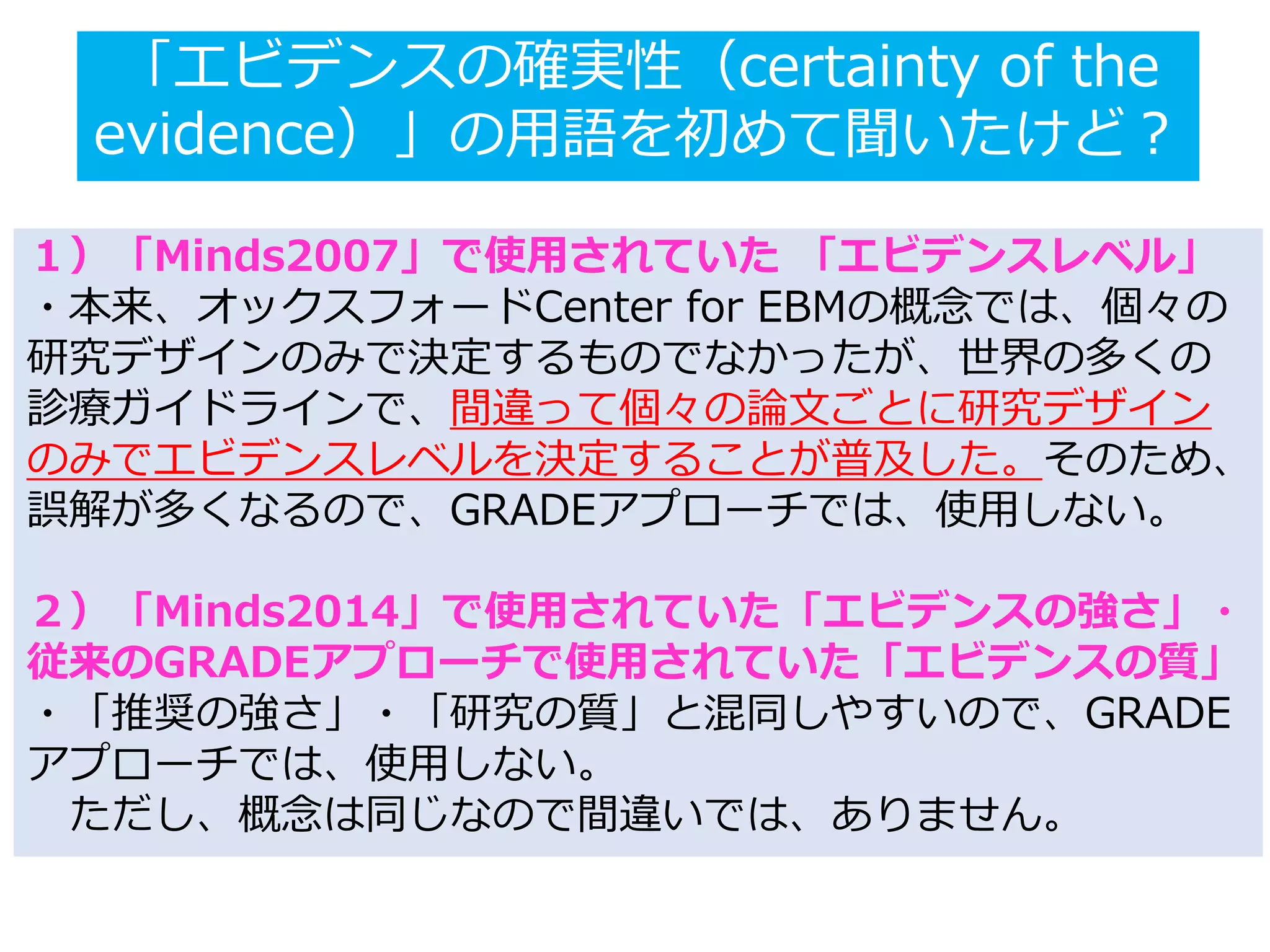「エビデンスの確実性（certainty of the
evidence）」の用語を初めて聞いたけど？
１）「Minds2007」で使用されていた 「エビデンスレベル」
・本来、オックスフォードCenter for EBMの概念では、個々の
研究デザインのみで決定するものでなかったが、世界の多くの
診療ガイドラインで、間違って個々の論文ごとに研究デザイン
のみでエビデンスレベルを決定することが普及した。そのため、
誤解が多くなるので、GRADEアプローチでは、使用しない。
２）「Minds2014」で使用されていた「エビデンスの強さ」・
従来のGRADEアプローチで使用されていた「エビデンスの質」
・「推奨の強さ」・「研究の質」と混同しやすいので、GRADE
アプローチでは、使用しない。
ただし、概念は同じなので間違いでは、ありません。
 