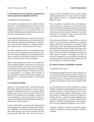 I. Participación en la ceremonia de transmisión del
mando supremo de la República del Perú
1) Importancia de la participación
El presidente constitucional de los Estados Unidos
Mexicanos, licenciado Enrique Peña Nieto, asistió a la
ceremonia de transmisión del mando supremo de la
República del Perú el 27 y 28 de julio de 2016, en la
que Pedro Pablo Kuczynski Godard rindió protesta co-
mo nuevo presidente de esa nación.
La participación del Ejecutivo mexicano tuvo por ob-
jetivo revalidar la importancia que el gobierno de Mé-
xico otorga a la región de Latinoamérica y el Caribe, y
sobre todo procurar establecer un diálogo fructífero
que permita acercar a los integrantes de la misma.
De manera particular, Perú se ha consolidado como
uno de los socios estratégicos de nuestro país en ‘la re-
gión. Esta relación bilateral tiene un dinamismo desta-
cado en materia de intercambio comercial, de inver-
siones y de cooperación en diversos ámbitos.
México y Perú comparten no sólo, una cercanía histó-
rica en el plano bilateral, sino también, en el marco de
la Alianza del Pacífico, un exitoso e innovador proce-
so de integración económica, de fomento a la coopera-
ción ya la movilidad. Además, la relación se ha eleva-
do recientemente a su máximo nivel mediante la
suscripción del Acuerdo de Asociación Estratégica, en
julio de 2014, y su posterior entrada en vigor en julio
de 2015.
2) Actividades realizadas
Durante su visita a Lima, Perú, el presidente Enrique
Peña Nieto atendió el 27 de julio la invitación del ex
presidente Ollanta Humala Tasso y su esposa, Nadine
Heredia, para asistir a una cena oficial ofrecida con
motivo de la conclusión de su mandato, ocasión en la
que el mandatario mexicano reconoció el esfuerzo y
compromiso del Presidente Humala por profundizar la
relación entre ambas naciones.
El jueves 28 de julio, la ceremonia de transmisión del
mando supremo tuvo lugar en el edificio del Congreso
de la República, donde Pedro Pablo Kuczynski Go-
dard rindió protesta como nuevo presidente de Perú
para el periodo 2016-2021, acto en el que le fue im-
puesta la banda presidencial. En ese mismo recinto
también juramentaron a su cargo el primer vicepresi-
dente, Martín Vizcarra, y la segunda vicepresidenta,
Mercedes Aráoz.
En la ceremonia, el presidente Kuczynski dirigió su
primer mensaje a la nación, en el cual resaltó la bús-
queda de la equidad, igualdad y fraternidad entre todos
los peruanos mediante la generación de oportunidades
y la promoción del crecimiento humano a través de la
educación, con el objetivo de que en cinco años Perú
sea un país más moderno y solidario.
Como última actividad de su gira en Perú, y antes de
iniciar la visita de Estado a Argentina, el presidente
Enrique Peña Nieto participó en el almuerzo oficial
ofrecido por el nuevo presidente peruano, Pedro Pablo
Kuczynski Godard, y esposa, Nancy Ann Lange, en lo
que constituyó la primera actividad oficial de su go-
bierno. Con la presencia del mandatario mexicano, en
dicho almuerzo oficial, se refrendaron los lazos de
amistad y cooperación con esa nación, al tiempo que
sirvió para que sostuvieran su primer diálogo como Je-
fes de Estado de sus respectivos países.
II. Visita de Estado a la República Argentina
1) Importancia de la visita
El presidente Enrique Peña Nieto arribó a Buenos Ai-
res, Argentina la noche del jueves 28 de julio, para rea-
lizar una visita de Estado a la República Argentina el
29 del mismo mes, en atención a la invitación que le
extendió el presidente de dicha nación, Mauricio Ma-
cri.
La visita de Estado dio un nuevo impulso a la relación
bilateral, mediante el establecimiento de una renovada
agenda de trabajo y el aprovechamiento de la coyun-
tura de reformas que impulsan ambos países; contri-
buyó además a apuntalar la presencia de México en
América del Sur, y a generar una nueva plataforma pa-
ra ampliar la presencia en el ámbito multilateral de
México y Argentina, principalmente en foros destaca-
dos en los que comparten membresía, como el G20.
Argentina y México son países que tienen intereses
comunes e importantes vínculos, históricos, sociales y
culturales.
Lunes 29 de agosto de 2016 Gaceta Parlamentaria9
 