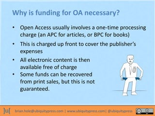 brian.hole@ubiquitypress.com | www.ubiquitypress.com| @ubiquitypress
Why is funding for OA necessary?
• Open Access usuall...
