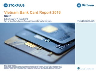 ‹#›
Vietnam Bank Card Report 2016
Issue 1
@ 2016 StoxPlus Corporation.
All rights reserved. All information contained in this publication is copyrighted in the name of StoxPlus, and as such no part of this publication may be
reproduced, repackaged, redistributed, resold in whole or in any part, or used in any form or by any means graphic, electronic or mechanical, including
photocopying, recording, taping, or by information storage or retrieval, or by any other means, without the express written consent of the publisher.
Date of report: 19 August 2016
Part of StoxPlus’s Market Research Report Series for Vietnam www.biinform.com
 