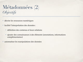 ✤ décrire les ressources numériques
✤ facilité l’interprétation des données :
✤ déﬁnition des contenus et leurs relations
✤ ajouter des connaissances à des éléments (annotations, informations
complémentaires)
✤ automatiser les manipulations des données
Métadonnées (2)
Objectifs
 