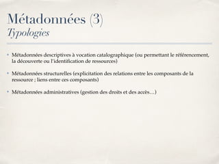 ✤ Métadonnées descriptives à vocation catalographique (ou permettant le référencement,
la découverte ou l’identiﬁcation de ressources)
✤ Métadonnées structurelles (explicitation des relations entre les composants de la
ressource ; liens entre ces composants)
✤ Métadonnées administratives (gestion des droits et des accès…)
Métadonnées (3)
Typologies
 
