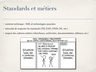 ✤ contexte technique : XML et technologies associées
✤ nécessité de respecter les standards (TEI, EAD, ONIX, DC, etc.)
✤ respect des cultures métiers (chercheurs, archivistes, documentalistes, éditeurs, etc.)
Standards et métiers
 