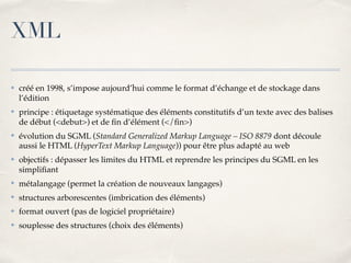 XML
✤ créé en 1998, s’impose aujourd’hui comme le format d’échange et de stockage dans
l’édition
✤ principe : étiquetage systématique des éléments constitutifs d’un texte avec des balises
de début (<debut>) et de ﬁn d’élément (</ﬁn>)
✤ évolution du SGML (Standard Generalized Markup Language – ISO 8879 dont découle
aussi le HTML (HyperText Markup Language)) pour être plus adapté au web
✤ objectifs : dépasser les limites du HTML et reprendre les principes du SGML en les
simpliﬁant
✤ métalangage (permet la création de nouveaux langages)
✤ structures arborescentes (imbrication des éléments)
✤ format ouvert (pas de logiciel propriétaire)
✤ souplesse des structures (choix des éléments)
 