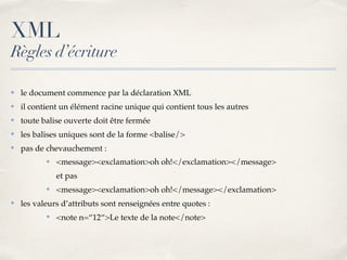 XML
Règles d’écriture
✤ le document commence par la déclaration XML
✤ il contient un élément racine unique qui contient tous les autres
✤ toute balise ouverte doit être fermée
✤ les balises uniques sont de la forme <balise/>
✤ pas de chevauchement :
✤ <message><exclamation>oh oh!</exclamation></message>
et pas
✤ <message><exclamation>oh oh!</message></exclamation>
✤ les valeurs d’attributs sont renseignées entre quotes :
✤ <note n=“12“>Le texte de la note</note>
 
