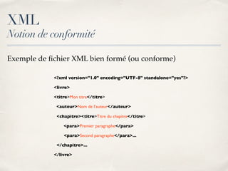 XML
Notion de conformité
<?xml version="1.0" encoding="UTF-8" standalone="yes"?>
<livre>
<titre>Mon titre</titre>
<auteur>Nom de l’auteur</auteur>
<chapitre><titre>Titre du chapitre</titre>
<para>Premier paragraphe</para>
<para>Second paragraphe</para>...
</chapitre>...
</livre>
Exemple de ﬁchier XML bien formé (ou conforme)
 