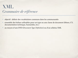 XML
Grammaire de référence
✤ objectif : déﬁnir des vocabulaires communs dans les communautés
✤ ensemble des balises utilisables pour un type ou une classe de document (thèses, CV,
documentation technique, humanités, etc.)
✤ au moyen d’une DTD (Document Type Deﬁnition) ou d’un schéma XML
 