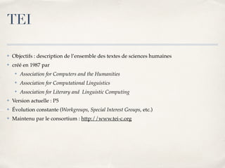 TEI
✤ Objectifs : description de l’ensemble des textes de sciences humaines
✤ créé en 1987 par
✤ Association for Computers and the Humanities
✤ Association for Computational Linguistics
✤ Association for Literary and Linguistic Computing
✤ Version actuelle : P5
✤ Évolution constante (Workgroups, Special Interest Groups, etc.)
✤ Maintenu par le consortium : http://www.tei-c.org
 