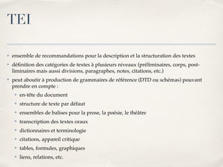 TEI
✤ ensemble de recommandations pour la description et la structuration des textes
✤ déﬁnition des catégories de textes à plusieurs niveaux (préliminaires, corps, post-
liminaires mais aussi divisions, paragraphes, notes, citations, etc.)
✤ peut aboutir à production de grammaires de référence (DTD ou schémas) pouvant
prendre en compte :
✤ en-tête du document
✤ structure de texte par défaut
✤ ensembles de balises pour la prose, la poésie, le théâtre
✤ transcription des textes oraux
✤ dictionnaires et terminologie
✤ citations, appareil critique
✤ tables, formules, graphiques
✤ liens, relations, etc.
 