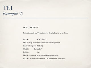 TEI
Exemple (1)
ACT I - SCENE I
Enter Barnardo and Francisco, two Sentinels, at several doors
BARN : Who's there?
FRAN : Nay, answer me. Stand and unfold yourself.
BARN : Long live the King!
FRAN : Barnardo?
BARN : He.
FRAN : You come most carefully upon your hour.
BARN : Tis now struck twelve. Get thee to bed, Francisco.
 