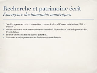 Recherche et patrimoine écrit
Émergence des humanités numériques
✤ frontières poreuses entre conservation, communication, diffusion, valorisation, édition,
analyse…
✤ tension croissante entre masse documentaire mise à disposition et outils d’appropriation,
d’exploitation
✤ diversiﬁcation sensible du lectorat potentiel…
✤ document numérique comme outils et comme objet d’étude
 