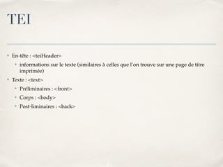 ✤ En-tête : <teiHeader>
✤ informations sur le texte (similaires à celles que l’on trouve sur une page de titre
imprimée)
✤ Texte : <text>
✤ Préliminaires : <front>
✤ Corps : <body>
✤ Post-liminaires : <back>
TEI
 