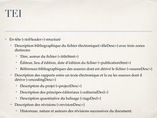 ✤ En-tête (<teiHeader>) structuré
✤ Description bibliographique du ﬁchier électronique(<ﬁleDesc>) avec trois zones
distinctes
✤ Titre, auteur du ﬁchier (<titleStmt>)
✤ Éditeur, lieu d’édition, date d’édition du ﬁchier (<publicationStmt>)
✤ Références bibliographiques des sources dont est dérivé le ﬁchier (<sourceDesc>)
✤ Description des rapports entre un texte électronique et la ou les sources dont il
dérive (<encodingDesc>)
✤ Description du projet (<projectDesc>)
✤ Description des principes éditoriaux (<editorialDecl>)
✤ Description quantitative du balisage (<tagsDecl>)
✤ Description des révisions (<revisionDesc>)
✤ Historique, nature et auteurs des révisions successives du document.
TEI
 