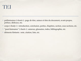 ✤ préliminaires (<front>) : page de titre, auteur et titre du document, avant-propos,
préface, dédicace, etc.
✤ corps (<body>) : introduction, conclusion, parties, chapitres, section, sous-sections, etc.
✤ “post-liminaires” (<back>) : annexes, glossaires, index, bibliographie, etc.
✤ éléments ﬂottants : note, citation, liste, etc.
TEI
 
