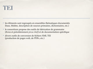 ✤ les éléments sont regroupés en ensembles thématiques documentés 
(base, théâtre, description de sources primaires, dictionnaires, etc.)
✤ le consortium propose des outils de fabrication de grammaire 
(Roma et précédemment pizza chief) et de documentation spéciﬁque
✤ divers outils de conversion de ﬁchiers XML TEI 
(production de pages web, de PDFs, etc.)
TEI
 
