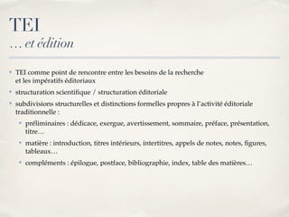 ✤ TEI comme point de rencontre entre les besoins de la recherche 
et les impératifs éditoriaux
✤ structuration scientiﬁque / structuration éditoriale
✤ subdivisions structurelles et distinctions formelles propres à l’activité éditoriale
traditionnelle :
✤ préliminaires : dédicace, exergue, avertissement, sommaire, préface, présentation,
titre…
✤ matière : introduction, titres intérieurs, intertitres, appels de notes, notes, ﬁgures,
tableaux…
✤ compléments : épilogue, postface, bibliographie, index, table des matières…
TEI
… et édition
 