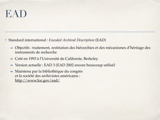 ✤ Standard international : Encoded Archival Description (EAD)
➡ Objectifs : traitement, restitution des hiérarchies et des mécanismes d’héritage des
instruments de recherche
➡ Créé en 1993 à l’Université de Californie, Berkeley
➡ Version actuelle : EAD 3 (EAD 2002 encore beaucoup utilisé)
➡ Maintenu par la bibliothèque du congrès 
et la société des archivistes américains : 
http://www.loc.gov/ead/
EAD
 