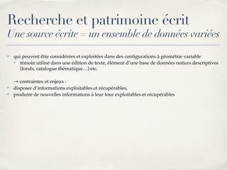 Recherche et patrimoine écrit
Une source écrite = un ensemble de données variées
✤ qui peuvent être considérées et exploitées dans des conﬁgurations à géométrie variable
✤ témoin utilisé dans une édition de texte, élément d’une base de données notices descriptives
(fonds, catalogue thématique…) etc.
→ contraintes et enjeux :
✤ disposer d’informations exploitables et récupérables,
✤ produire de nouvelles informations à leur tour exploitables et récupérables
 