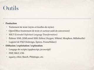 Outils
✤ Production
✤ Traitement de texte (styles et feuilles de styles)
✤ OpenOfﬁce (traitement de texte et surtout outil de conversion)
✤ XSLT (Extended Stylesheet Language Transformation)
✤ Éditeur XML (XMLmind XML Editor, Oxygen, XMetal, Morphon, Millefeuille)
✤ Logiciel de PAO (Indesign, Xpress, FrameMaker)
✤ Diffusion / exploitation / exploration
✤ Langage de scripts (applescript, javascript)
✤ PHP, XSLT, CSS
✤ xquery, eXist, BaseX, Philologic, etc.
 