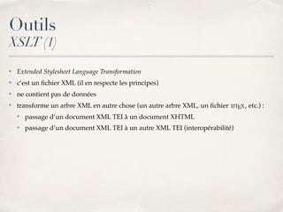 Outils
XSLT (1)
✤ Extended Stylesheet Language Transformation
✤ c’est un ﬁchier XML (il en respecte les principes)
✤ ne contient pas de données
✤ transforme un arbre XML en autre chose (un autre arbre XML, un ﬁchier , etc.) :
✤ passage d’un document XML TEI à un document XHTML
✤ passage d’un document XML TEI à un autre XML TEI (interopérabilité)
 