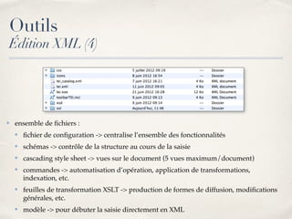✤ ensemble de ﬁchiers :
✤ ﬁchier de conﬁguration -> centralise l’ensemble des fonctionnalités
✤ schémas -> contrôle de la structure au cours de la saisie
✤ cascading style sheet -> vues sur le document (5 vues maximum/document)
✤ commandes -> automatisation d’opération, application de transformations,
indexation, etc.
✤ feuilles de transformation XSLT -> production de formes de diffusion, modiﬁcations
générales, etc.
✤ modèle -> pour débuter la saisie directement en XML
Outils
Édition XML (4)
 