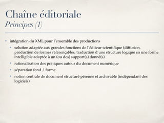Chaîne éditoriale
Principes (1)
✤ intégration du XML pour l’ensemble des productions
✤ solution adaptée aux grandes fonctions de l’éditeur scientiﬁque (diffusion,
production de formes référençables, traduction d’une structure logique en une forme
intelligible adaptée à un (ou des) support(s) donné(s)
✤ rationalisation des pratiques autour du document numérique
✤ séparation fond / forme
✤ notion centrale de document structuré pérenne et archivable (indépendant des
logiciels)
 