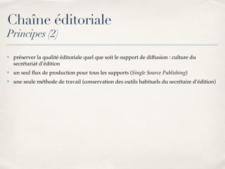 Chaîne éditoriale
Principes (2)
✤ préserver la qualité éditoriale quel que soit le support de diffusion : culture du
secrétariat d’édition
✤ un seul ﬂux de production pour tous les supports (Single Source Publishing)
✤ une seule méthode de travail (conservation des outils habituels du secrétaire d’édition)
 