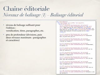 ✤ niveau de balisage sufﬁsant pour
l’édition : 
versiﬁcation, titres, paragraphes, etc.
✤ peu de profondeur (divisions, puis
deux niveaux maximum : paragraphes
et caractères)
Chaîne éditoriale
Niveaux de balisage (1) – Balisage éditorial
 