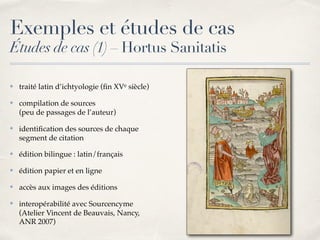Exemples et études de cas
Études de cas (1) – Hortus Sanitatis
✤ traité latin d’ichtyologie (ﬁn XVe siècle)
✤ compilation de sources 
(peu de passages de l’auteur)
✤ identiﬁcation des sources de chaque
segment de citation
✤ édition bilingue : latin/français
✤ édition papier et en ligne
✤ accès aux images des éditions
✤ interopérabilité avec Sourcencyme
(Atelier Vincent de Beauvais, Nancy,
ANR 2007)
 