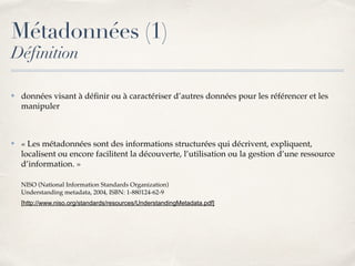 Métadonnées (1)
Définition
✤ données visant à déﬁnir ou à caractériser d’autres données pour les référencer et les
manipuler
✤ « Les métadonnées sont des informations structurées qui décrivent, expliquent,
localisent ou encore facilitent la découverte, l’utilisation ou la gestion d’une ressource
d’information. »
NISO (National Information Standards Organization) 
Understanding metadata, 2004, ISBN: 1-880124-62-9
[http://www.niso.org/standards/resources/UnderstandingMetadata.pdf]
 